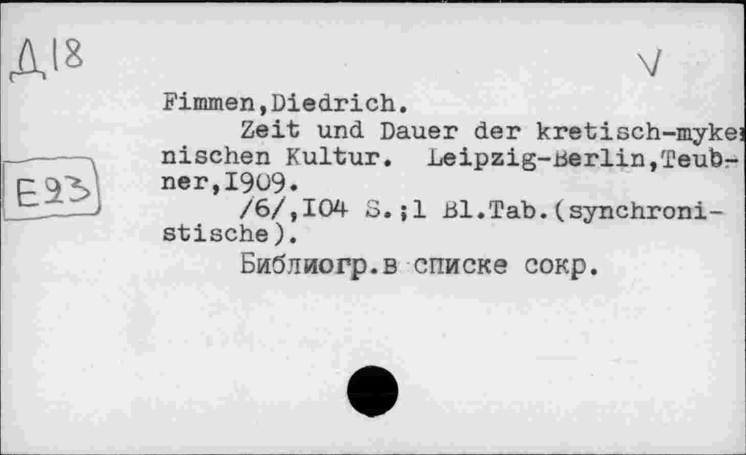 ﻿ДІ8	V
	Kimmen,Diedrich. Zeit und Dauer der kretisch-mykej
	nischen Kultur. Leipzig-berlin,Teubner, I909. /6/,104 S.;1 Bl.Tab.(synchronistische ). Библиогр.в списке сокр.